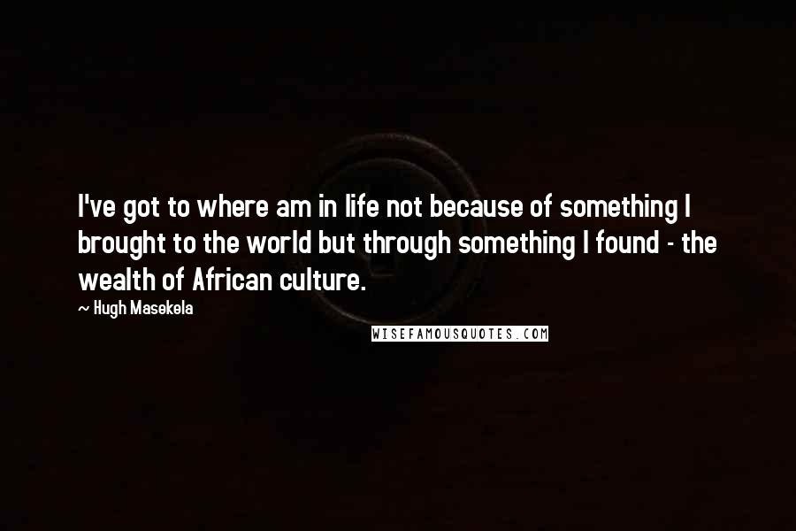 Hugh Masekela Quotes: I've got to where am in life not because of something I brought to the world but through something I found - the wealth of African culture.