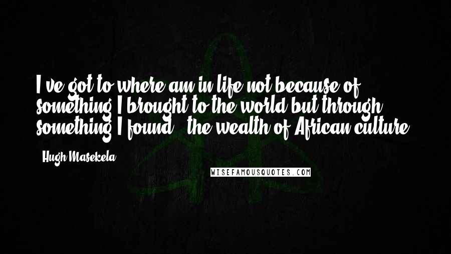 Hugh Masekela Quotes: I've got to where am in life not because of something I brought to the world but through something I found - the wealth of African culture.