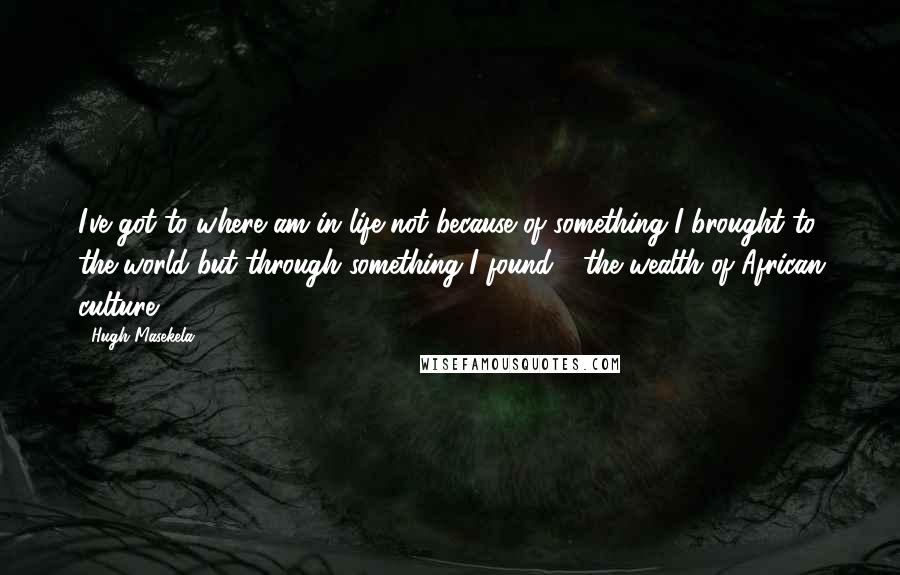 Hugh Masekela Quotes: I've got to where am in life not because of something I brought to the world but through something I found - the wealth of African culture.