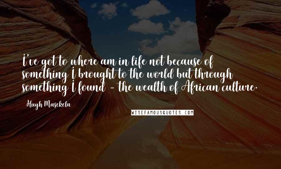 Hugh Masekela Quotes: I've got to where am in life not because of something I brought to the world but through something I found - the wealth of African culture.