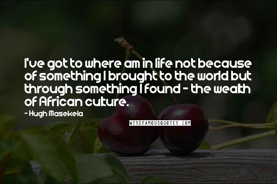 Hugh Masekela Quotes: I've got to where am in life not because of something I brought to the world but through something I found - the wealth of African culture.