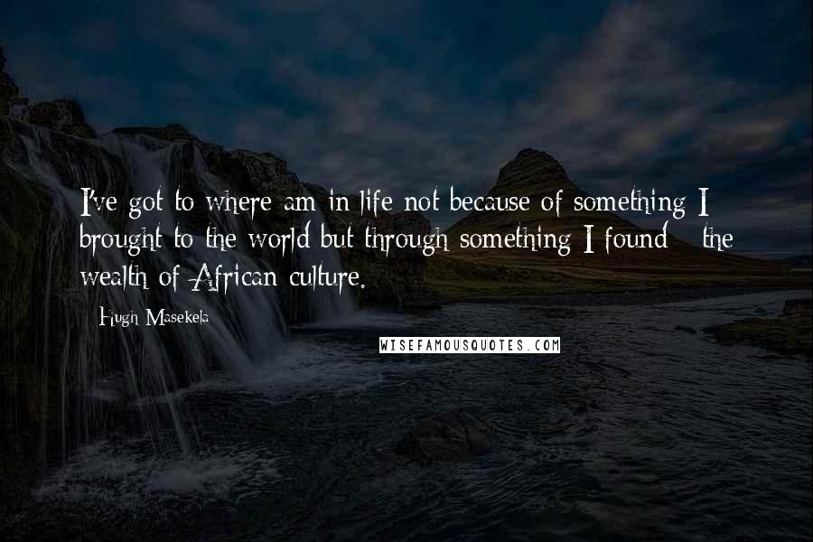 Hugh Masekela Quotes: I've got to where am in life not because of something I brought to the world but through something I found - the wealth of African culture.