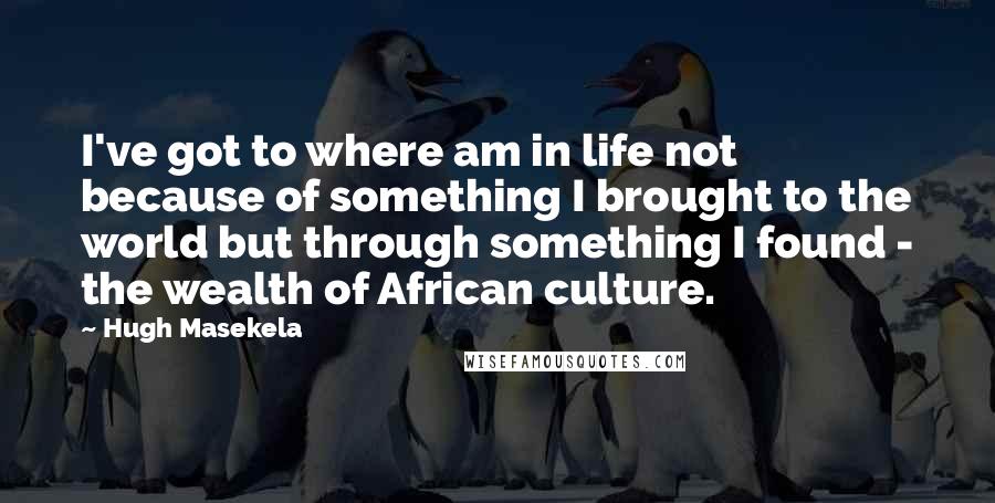 Hugh Masekela Quotes: I've got to where am in life not because of something I brought to the world but through something I found - the wealth of African culture.