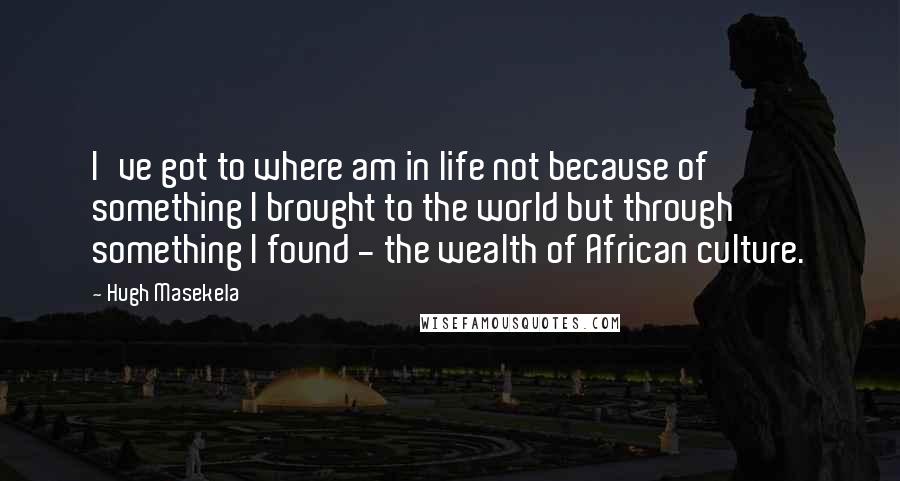 Hugh Masekela Quotes: I've got to where am in life not because of something I brought to the world but through something I found - the wealth of African culture.