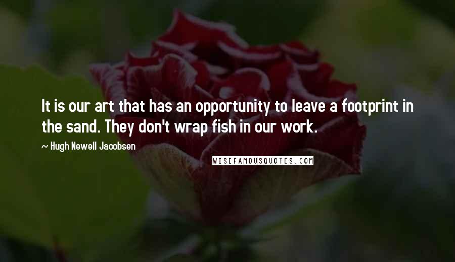 Hugh Newell Jacobsen Quotes: It is our art that has an opportunity to leave a footprint in the sand. They don't wrap fish in our work.