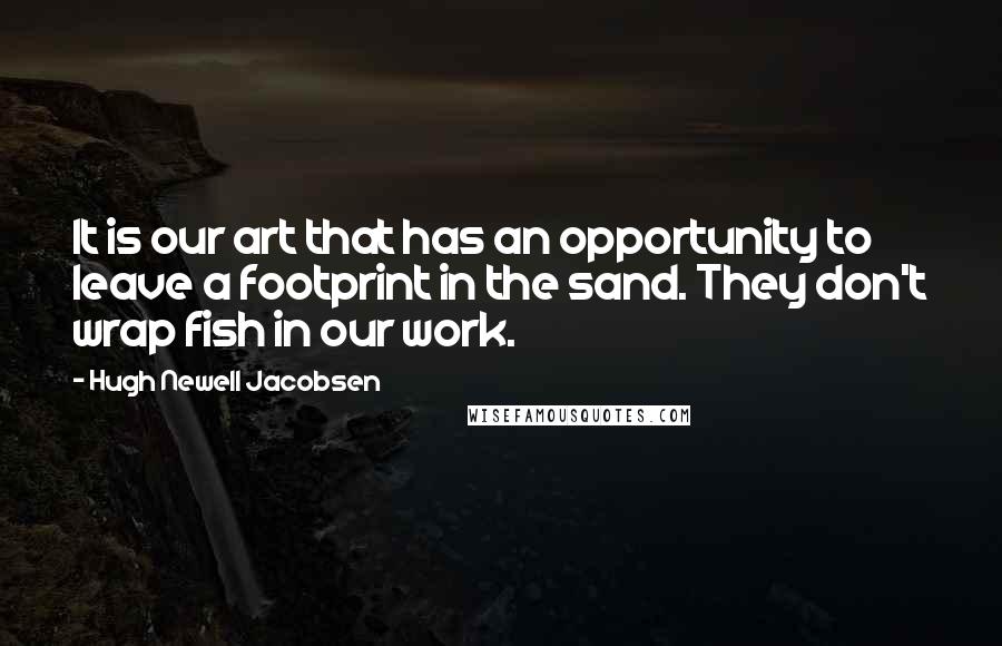 Hugh Newell Jacobsen Quotes: It is our art that has an opportunity to leave a footprint in the sand. They don't wrap fish in our work.