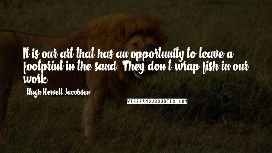 Hugh Newell Jacobsen Quotes: It is our art that has an opportunity to leave a footprint in the sand. They don't wrap fish in our work.