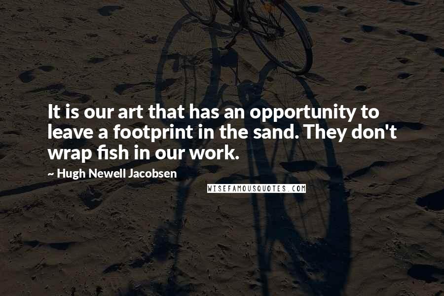 Hugh Newell Jacobsen Quotes: It is our art that has an opportunity to leave a footprint in the sand. They don't wrap fish in our work.