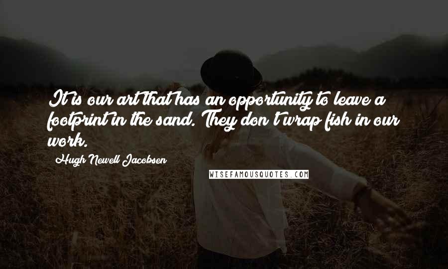 Hugh Newell Jacobsen Quotes: It is our art that has an opportunity to leave a footprint in the sand. They don't wrap fish in our work.