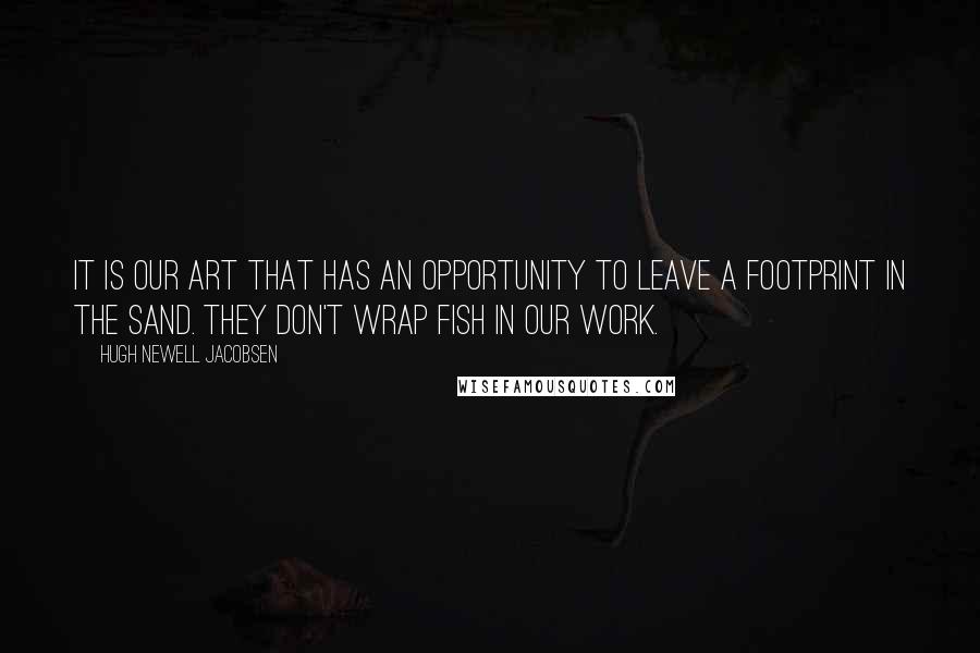 Hugh Newell Jacobsen Quotes: It is our art that has an opportunity to leave a footprint in the sand. They don't wrap fish in our work.