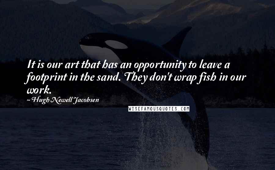 Hugh Newell Jacobsen Quotes: It is our art that has an opportunity to leave a footprint in the sand. They don't wrap fish in our work.