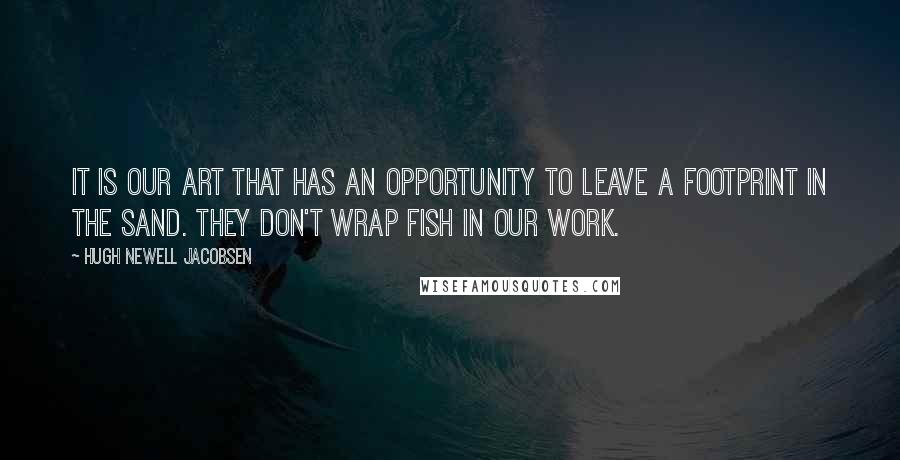 Hugh Newell Jacobsen Quotes: It is our art that has an opportunity to leave a footprint in the sand. They don't wrap fish in our work.