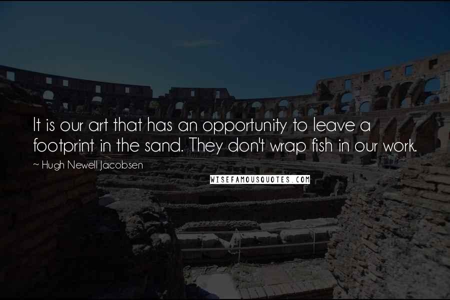 Hugh Newell Jacobsen Quotes: It is our art that has an opportunity to leave a footprint in the sand. They don't wrap fish in our work.