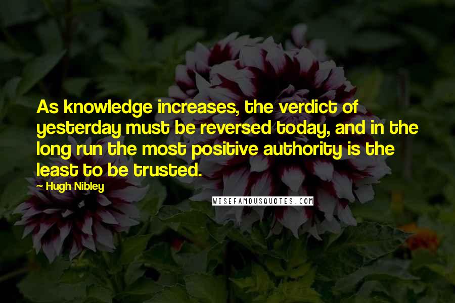 Hugh Nibley Quotes: As knowledge increases, the verdict of yesterday must be reversed today, and in the long run the most positive authority is the least to be trusted.