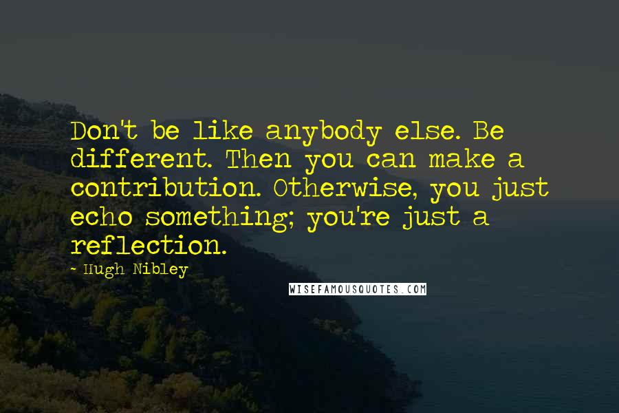 Hugh Nibley Quotes: Don't be like anybody else. Be different. Then you can make a contribution. Otherwise, you just echo something; you're just a reflection.