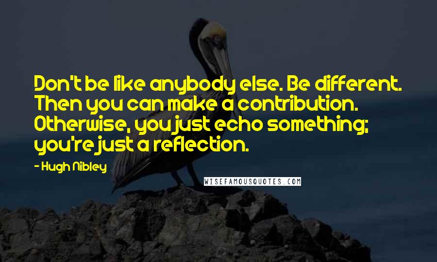 Hugh Nibley Quotes: Don't be like anybody else. Be different. Then you can make a contribution. Otherwise, you just echo something; you're just a reflection.