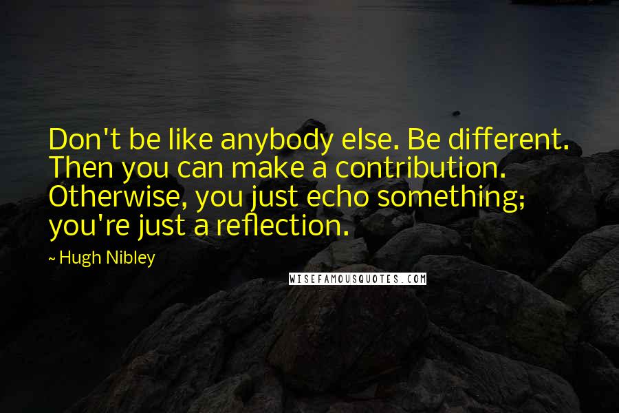 Hugh Nibley Quotes: Don't be like anybody else. Be different. Then you can make a contribution. Otherwise, you just echo something; you're just a reflection.