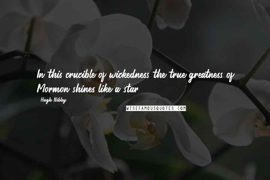 Hugh Nibley Quotes: In this crucible of wickedness the true greatness of Mormon shines like a star.