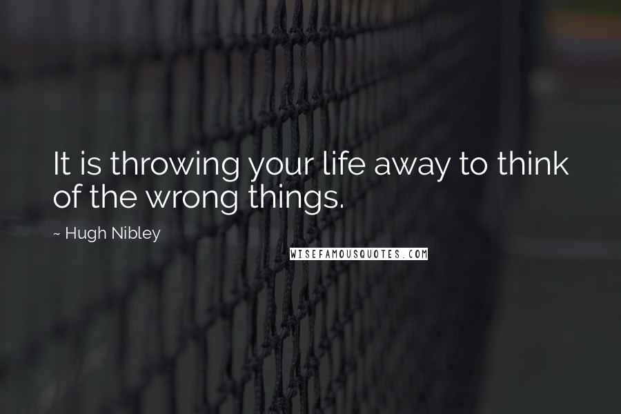 Hugh Nibley Quotes: It is throwing your life away to think of the wrong things.