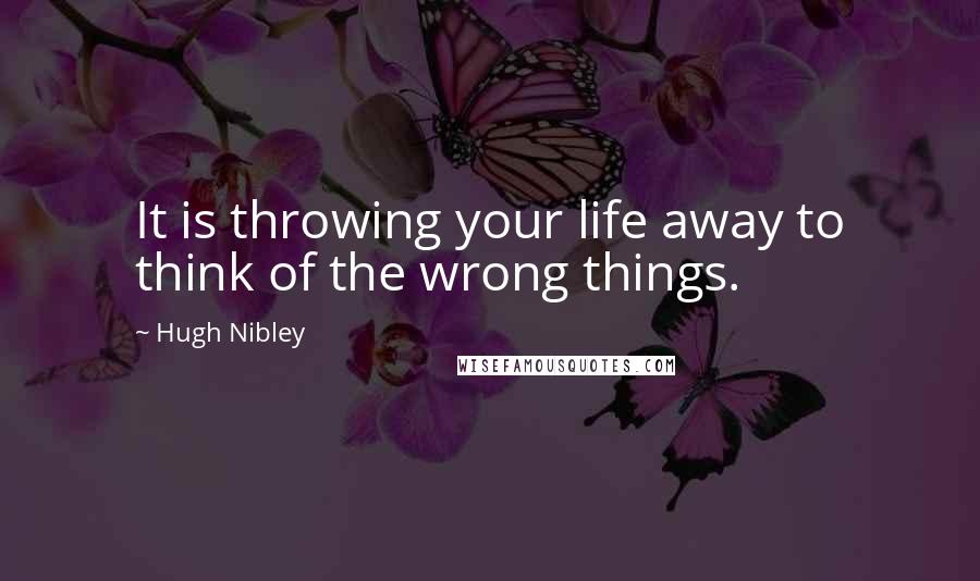 Hugh Nibley Quotes: It is throwing your life away to think of the wrong things.