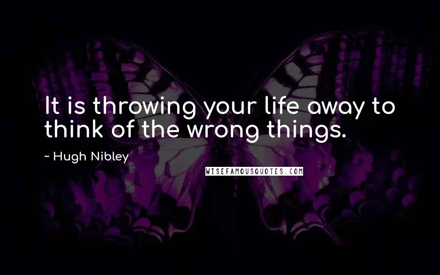 Hugh Nibley Quotes: It is throwing your life away to think of the wrong things.