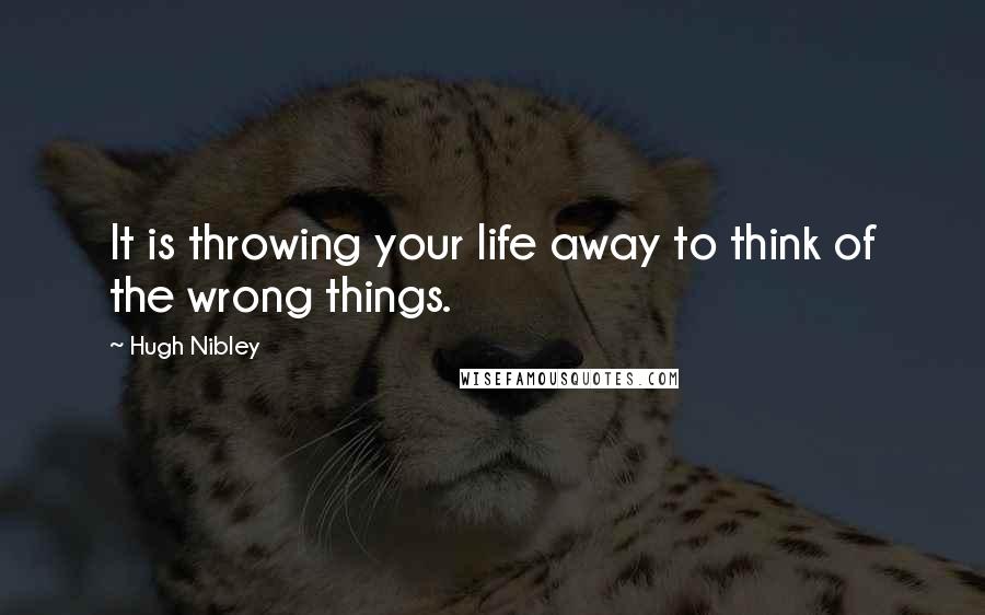 Hugh Nibley Quotes: It is throwing your life away to think of the wrong things.