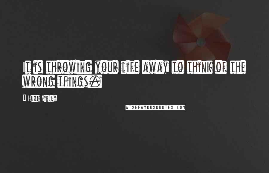 Hugh Nibley Quotes: It is throwing your life away to think of the wrong things.