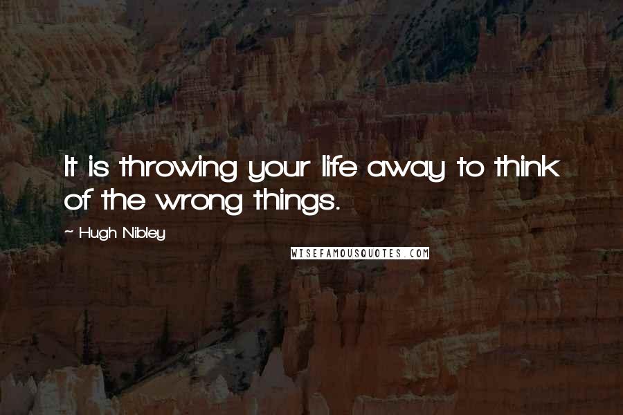 Hugh Nibley Quotes: It is throwing your life away to think of the wrong things.