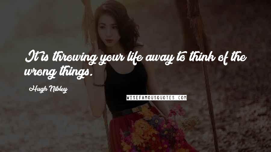 Hugh Nibley Quotes: It is throwing your life away to think of the wrong things.