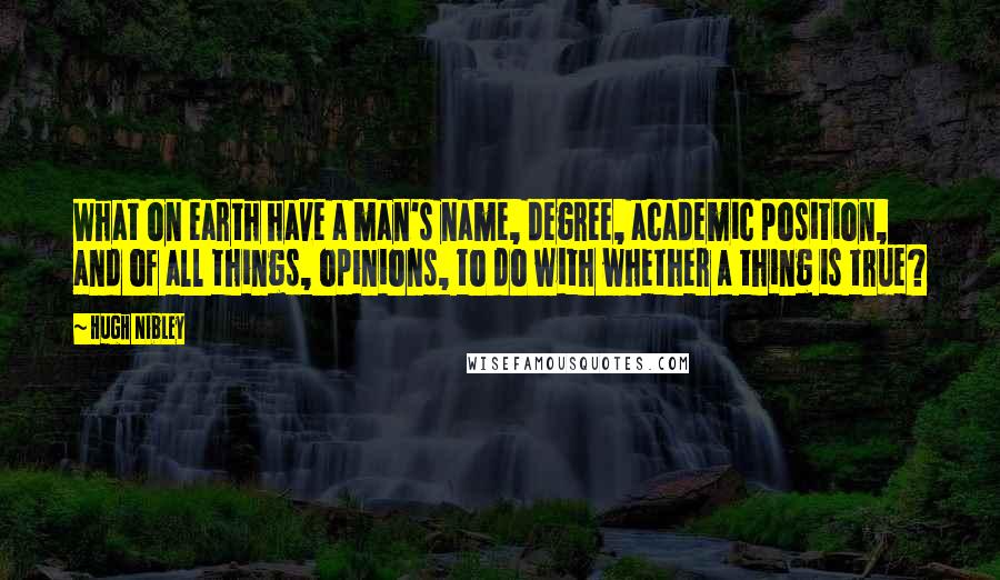 Hugh Nibley Quotes: What on earth have a man's name, degree, academic position, and of all things, opinions, to do with whether a thing is true?