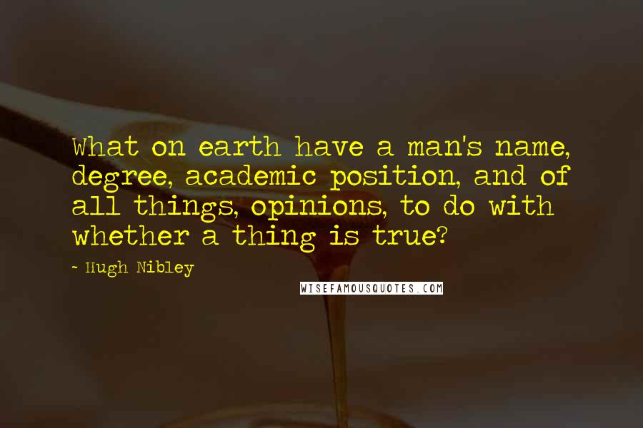 Hugh Nibley Quotes: What on earth have a man's name, degree, academic position, and of all things, opinions, to do with whether a thing is true?