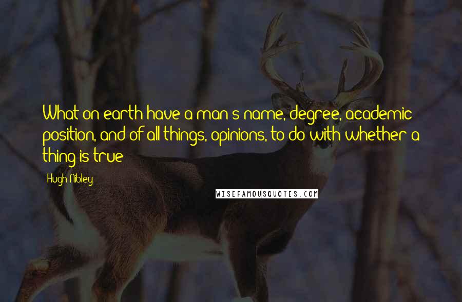 Hugh Nibley Quotes: What on earth have a man's name, degree, academic position, and of all things, opinions, to do with whether a thing is true?