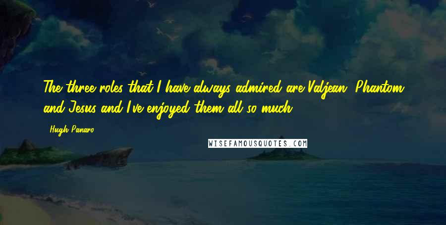 Hugh Panaro Quotes: The three roles that I have always admired are Valjean, Phantom and Jesus and I've enjoyed them all so much.