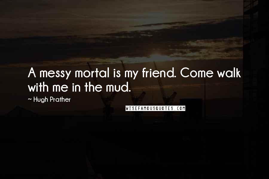 Hugh Prather Quotes: A messy mortal is my friend. Come walk with me in the mud.