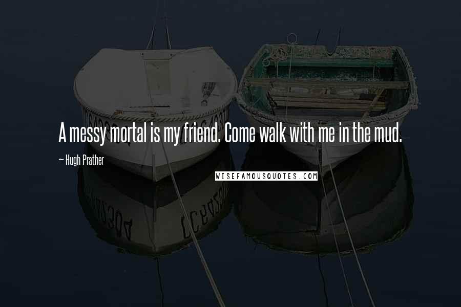 Hugh Prather Quotes: A messy mortal is my friend. Come walk with me in the mud.