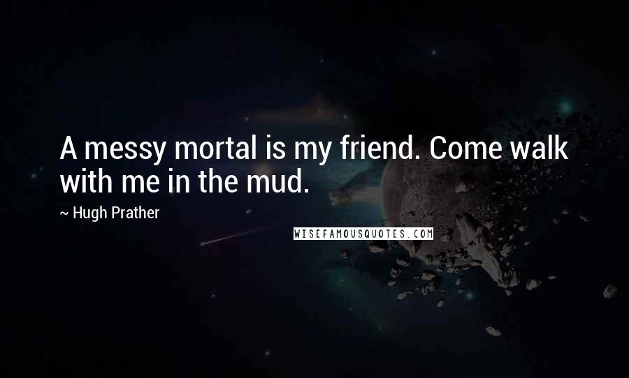 Hugh Prather Quotes: A messy mortal is my friend. Come walk with me in the mud.