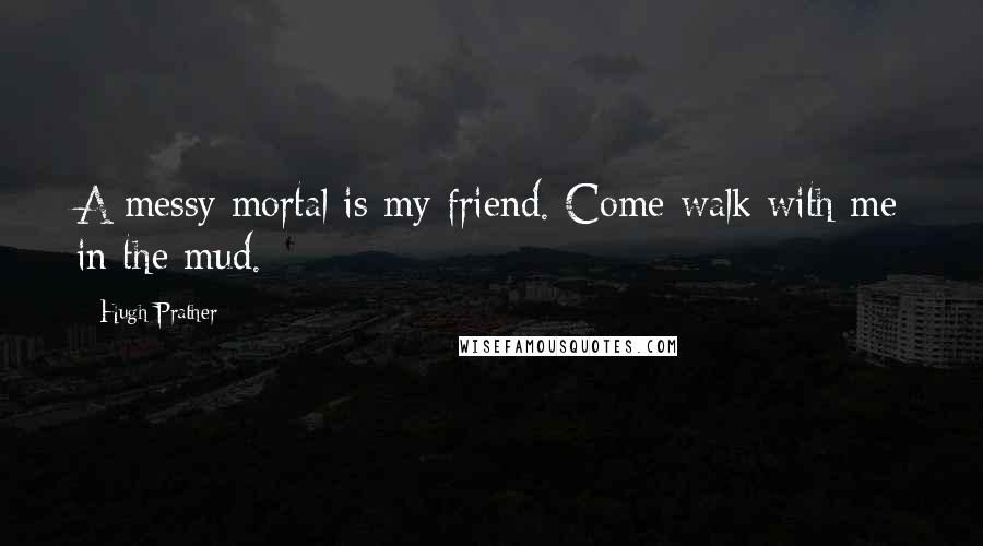 Hugh Prather Quotes: A messy mortal is my friend. Come walk with me in the mud.