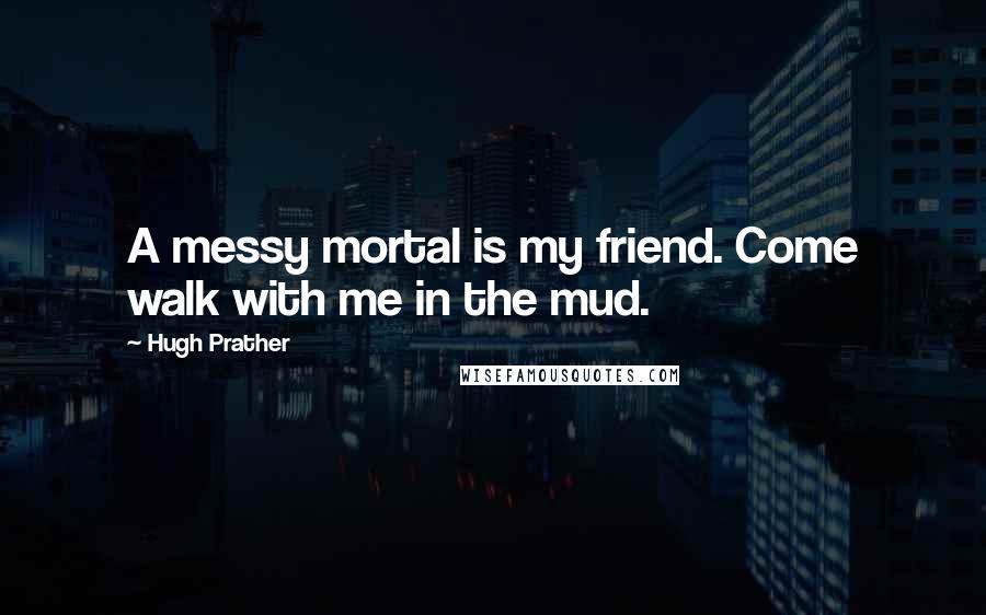 Hugh Prather Quotes: A messy mortal is my friend. Come walk with me in the mud.