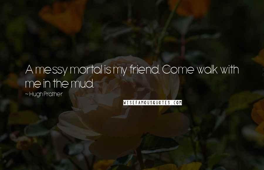 Hugh Prather Quotes: A messy mortal is my friend. Come walk with me in the mud.