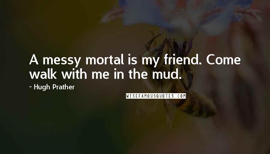 Hugh Prather Quotes: A messy mortal is my friend. Come walk with me in the mud.