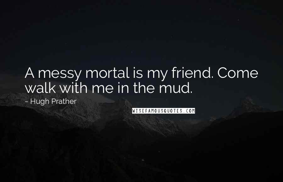 Hugh Prather Quotes: A messy mortal is my friend. Come walk with me in the mud.