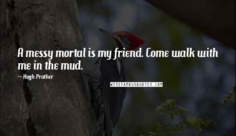 Hugh Prather Quotes: A messy mortal is my friend. Come walk with me in the mud.