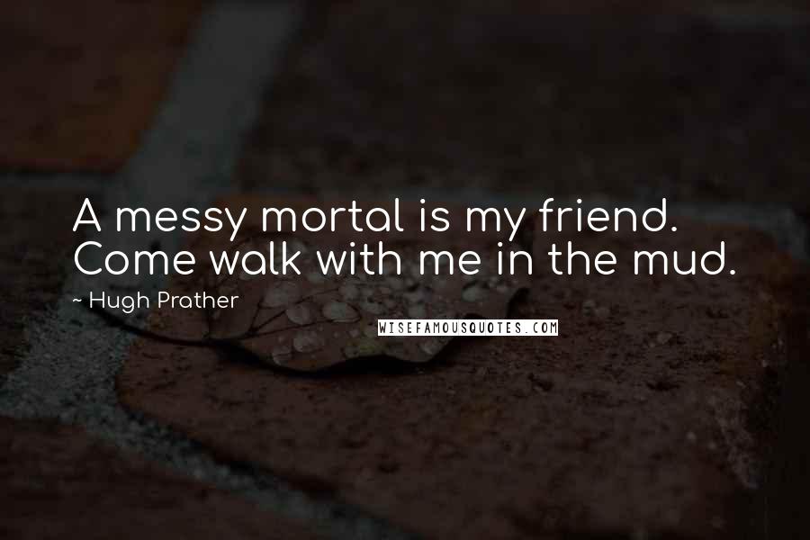 Hugh Prather Quotes: A messy mortal is my friend. Come walk with me in the mud.