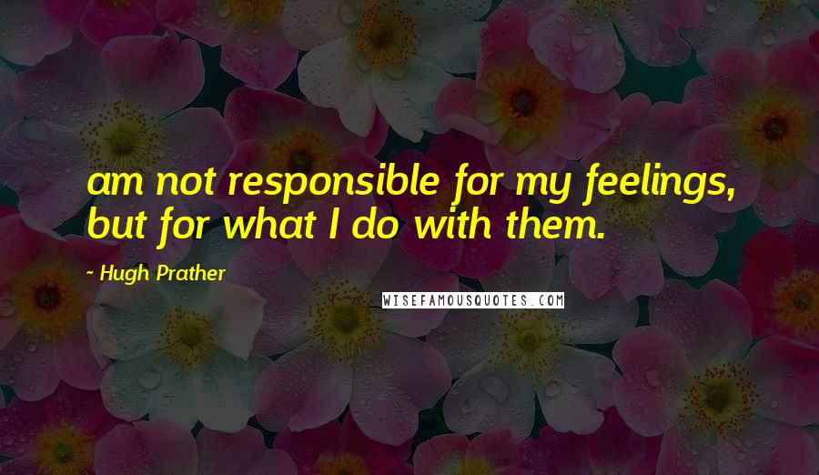 Hugh Prather Quotes: am not responsible for my feelings, but for what I do with them.