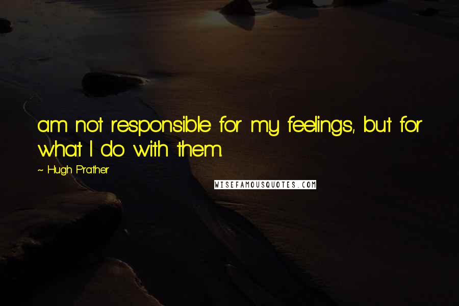 Hugh Prather Quotes: am not responsible for my feelings, but for what I do with them.