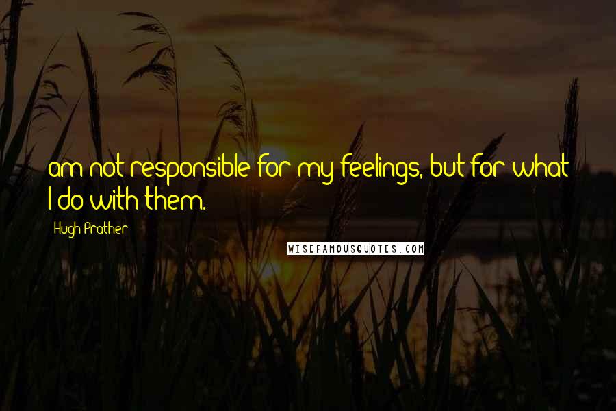 Hugh Prather Quotes: am not responsible for my feelings, but for what I do with them.