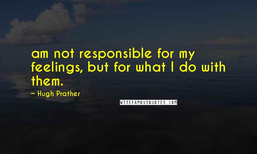 Hugh Prather Quotes: am not responsible for my feelings, but for what I do with them.