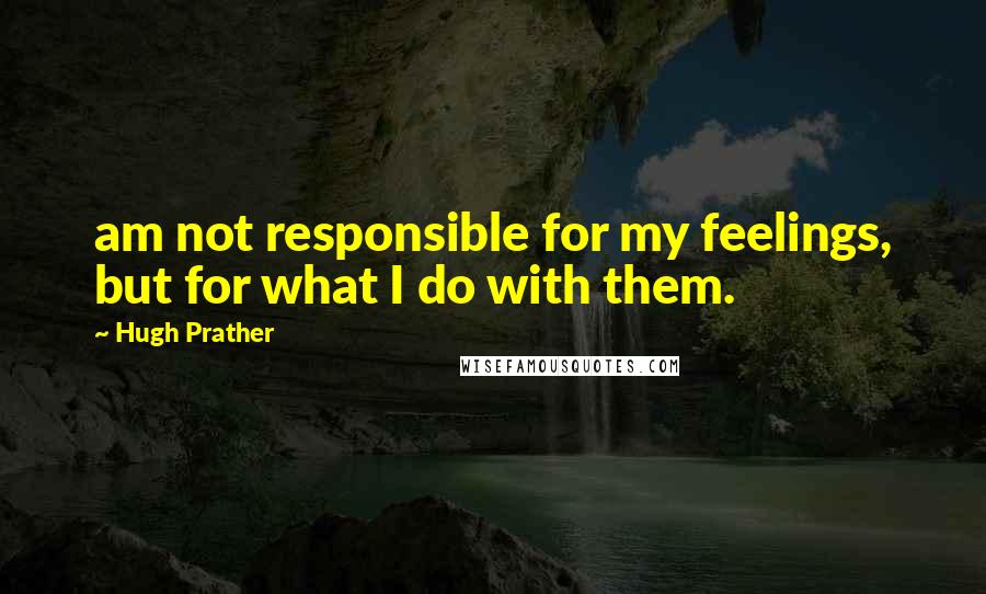 Hugh Prather Quotes: am not responsible for my feelings, but for what I do with them.