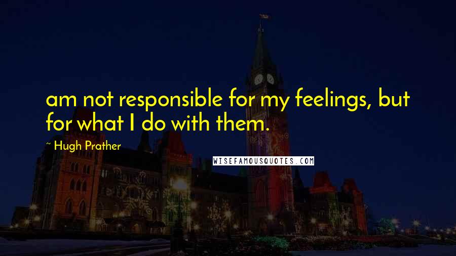 Hugh Prather Quotes: am not responsible for my feelings, but for what I do with them.