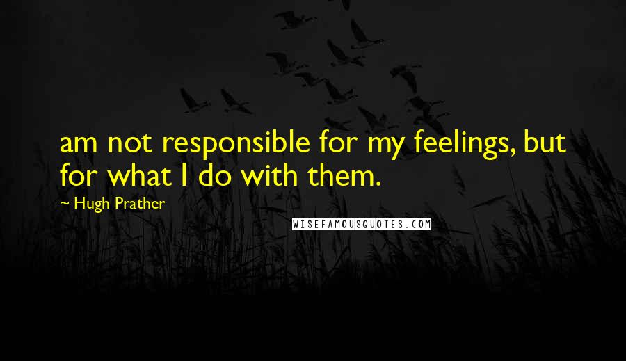 Hugh Prather Quotes: am not responsible for my feelings, but for what I do with them.